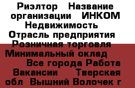 Риэлтор › Название организации ­ ИНКОМ-Недвижимость › Отрасль предприятия ­ Розничная торговля › Минимальный оклад ­ 60 000 - Все города Работа » Вакансии   . Тверская обл.,Вышний Волочек г.